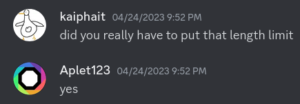 A screenshot of Discord messages between me and Aplet123.
kaiphait: "did you really have to put that length limit"
Aplet123: "yes"